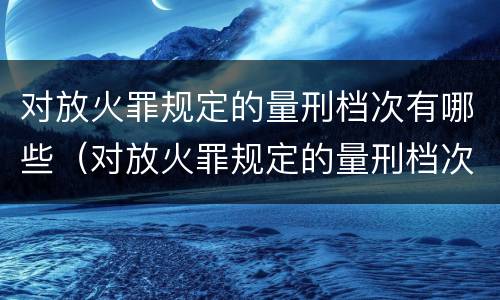 对放火罪规定的量刑档次有哪些（对放火罪规定的量刑档次有哪些）