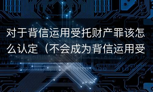 对于背信运用受托财产罪该怎么认定（不会成为背信运用受托财产罪的犯罪主体）