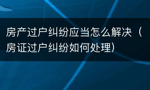房产过户纠纷应当怎么解决（房证过户纠纷如何处理）