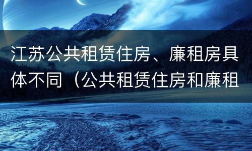江苏公共租赁住房、廉租房具体不同（公共租赁住房和廉租房）