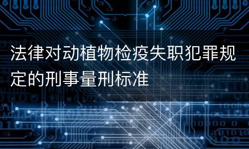 法律对动植物检疫失职犯罪规定的刑事量刑标准