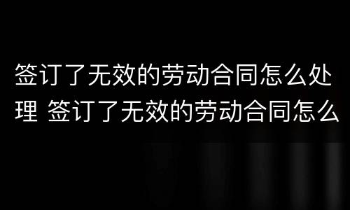 签订了无效的劳动合同怎么处理 签订了无效的劳动合同怎么处理呢