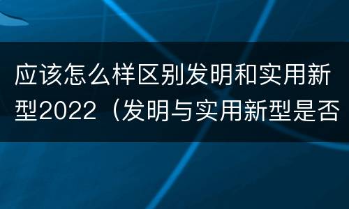 应该怎么样区别发明和实用新型2022（发明与实用新型是否具有实用性）