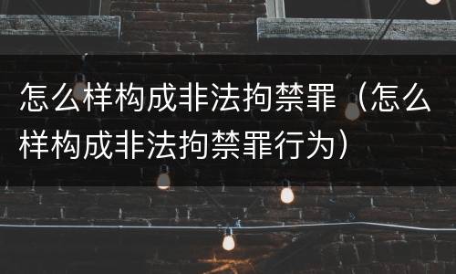 怎么样构成非法拘禁罪（怎么样构成非法拘禁罪行为）