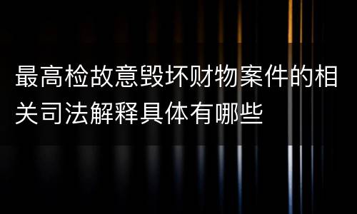 最高检故意毁坏财物案件的相关司法解释具体有哪些