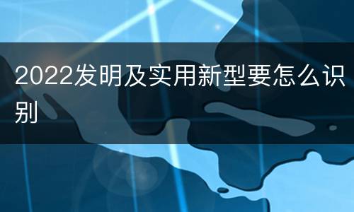 2022发明及实用新型要怎么识别