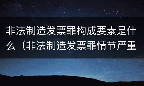 非法制造发票罪构成要素是什么（非法制造发票罪情节严重的）