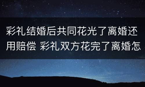 彩礼结婚后共同花光了离婚还用赔偿 彩礼双方花完了离婚怎么处理