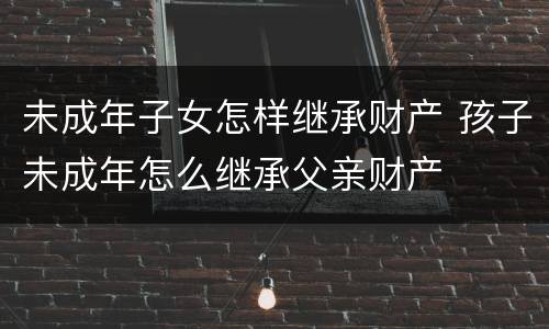 未成年子女怎样继承财产 孩子未成年怎么继承父亲财产