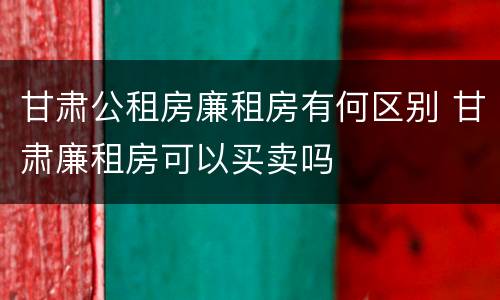 甘肃公租房廉租房有何区别 甘肃廉租房可以买卖吗
