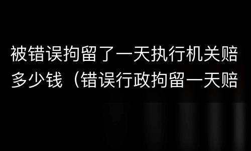 被错误拘留了一天执行机关赔多少钱（错误行政拘留一天赔偿多少）