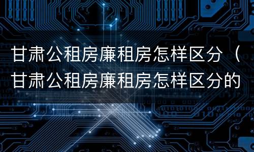 甘肃公租房廉租房怎样区分（甘肃公租房廉租房怎样区分的）