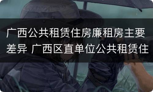 广西公共租赁住房廉租房主要差异 广西区直单位公共租赁住房