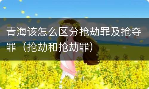 青海该怎么区分抢劫罪及抢夺罪（抢劫和抢劫罪）