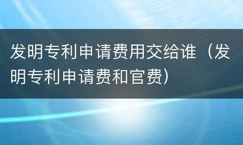 发明专利申请费用交给谁（发明专利申请费和官费）