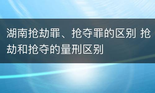 湖南抢劫罪、抢夺罪的区别 抢劫和抢夺的量刑区别
