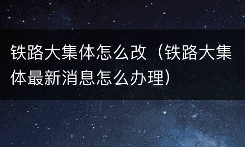 铁路大集体怎么改（铁路大集体最新消息怎么办理）