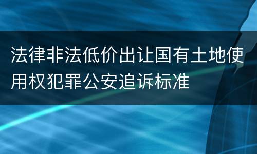 法律非法低价出让国有土地使用权犯罪公安追诉标准