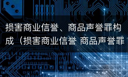 损害商业信誉、商品声誉罪构成（损害商业信誉 商品声誉罪与诽谤罪）