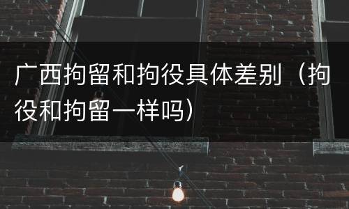 广西拘留和拘役具体差别（拘役和拘留一样吗）