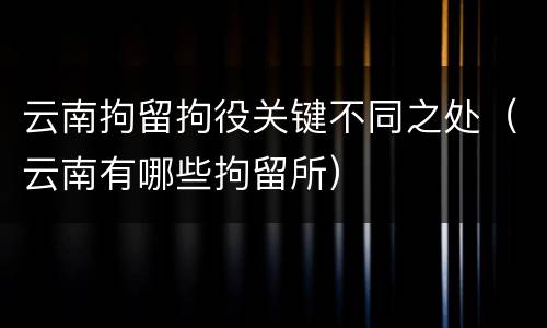 云南拘留拘役关键不同之处（云南有哪些拘留所）