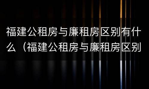 福建公租房与廉租房区别有什么（福建公租房与廉租房区别有什么不同）
