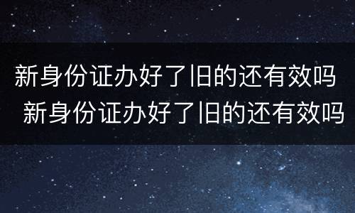 新身份证办好了旧的还有效吗 新身份证办好了旧的还有效吗,可以取票吗