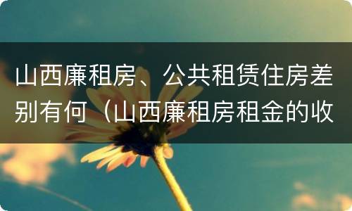 山西廉租房、公共租赁住房差别有何（山西廉租房租金的收费标准）