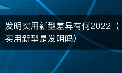 发明实用新型差异有何2022（实用新型是发明吗）