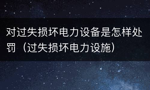 对过失损坏电力设备是怎样处罚（过失损坏电力设施）