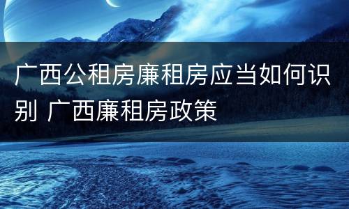 广西公租房廉租房应当如何识别 广西廉租房政策