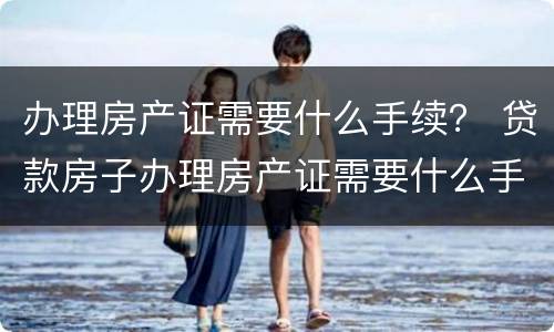 办理房产证需要什么手续？ 贷款房子办理房产证需要什么手续