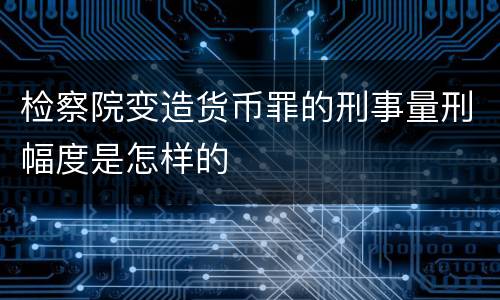 检察院变造货币罪的刑事量刑幅度是怎样的