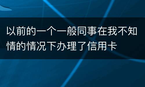 以前的一个一般同事在我不知情的情况下办理了信用卡