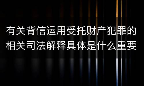 有关背信运用受托财产犯罪的相关司法解释具体是什么重要内容