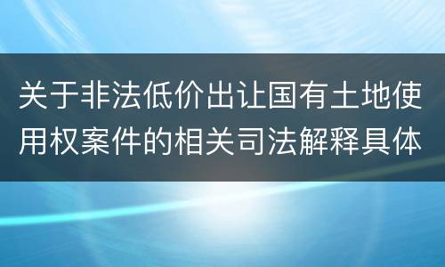 关于非法低价出让国有土地使用权案件的相关司法解释具体有哪些重要规定
