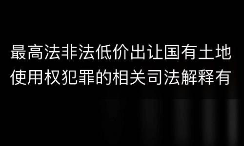 最高法非法低价出让国有土地使用权犯罪的相关司法解释有哪些内容