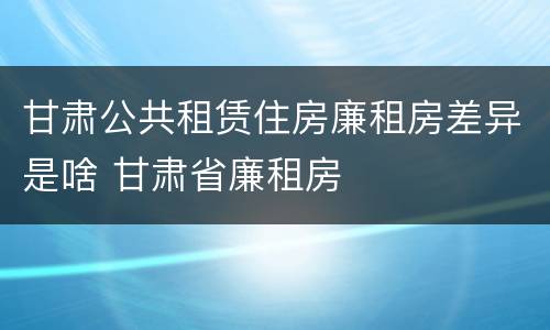 甘肃公共租赁住房廉租房差异是啥 甘肃省廉租房