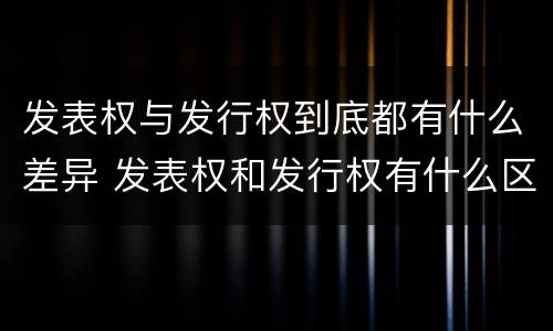 发表权与发行权到底都有什么差异 发表权和发行权有什么区别