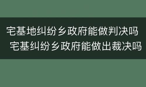 宅基地纠纷乡政府能做判决吗 宅基纠纷乡政府能做出裁决吗