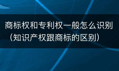 商标权和专利权一般怎么识别（知识产权跟商标的区别）