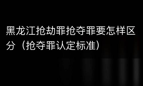 黑龙江抢劫罪抢夺罪要怎样区分（抢夺罪认定标准）