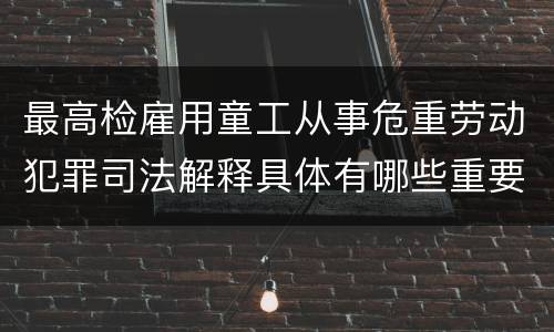 最高检雇用童工从事危重劳动犯罪司法解释具体有哪些重要内容