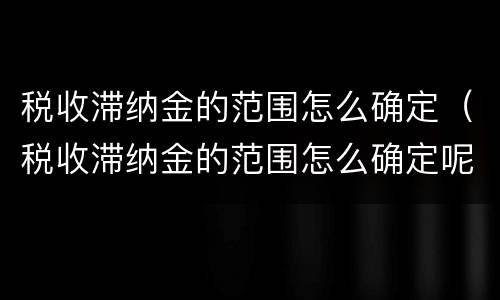税收滞纳金的范围怎么确定（税收滞纳金的范围怎么确定呢）