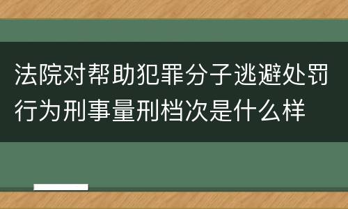 法院对帮助犯罪分子逃避处罚行为刑事量刑档次是什么样