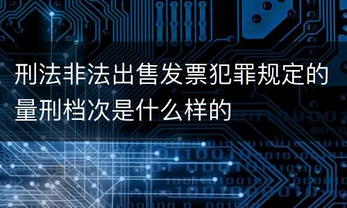 刑法非法出售发票犯罪规定的量刑档次是什么样的