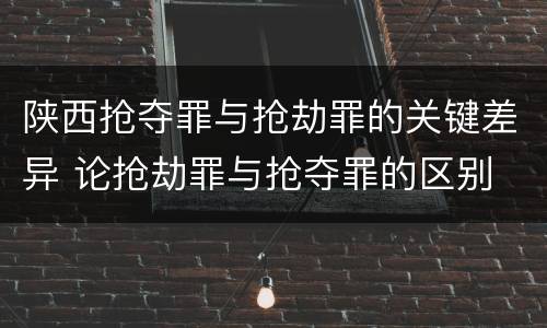 陕西抢夺罪与抢劫罪的关键差异 论抢劫罪与抢夺罪的区别