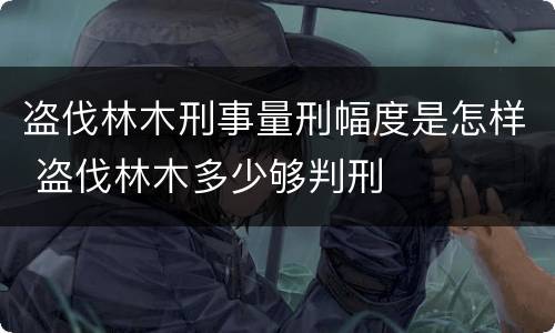 盗伐林木刑事量刑幅度是怎样 盗伐林木多少够判刑