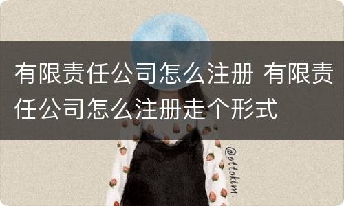 有限责任公司怎么注册 有限责任公司怎么注册走个形式
