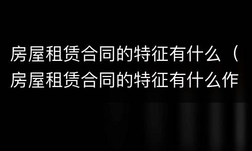 房屋租赁合同的特征有什么（房屋租赁合同的特征有什么作用）